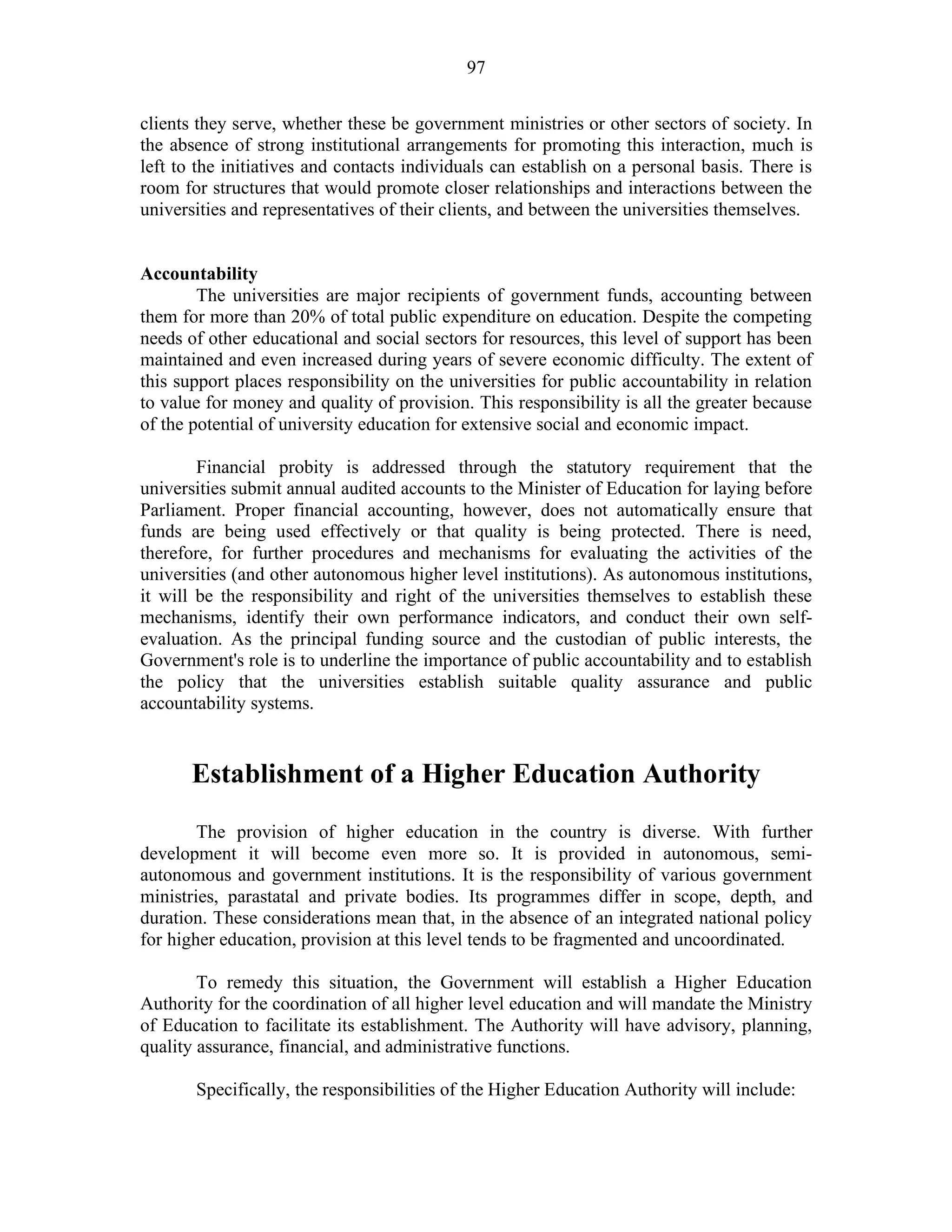 97
clients they serve, whether these be government ministries or other sectors of society. In
the absence of strong institutional arrangements for promoting this interaction, much is
left to the initiatives and contacts individuals can establish on a personal basis. There is
room for structures that would promote closer relationships and interactions between the
universities and representatives of their clients, and between the universities themselves.
Accountability
The universities are major recipients of government funds, accounting between
them for more than 20% of total public expenditure on education. Despite the competing
needs of other educational and social sectors for resources, this level of support has been
maintained and even increased during years of severe economic difficulty. The extent of
this support places responsibility on the universities for public accountability in relation
to value for money and quality of provision. This responsibility is all the greater because
of the potential of university education for extensive social and economic impact.
Financial probity is addressed through the statutory requirement that the
universities submit annual audited accounts to the Minister of Education for laying before
Parliament. Proper financial accounting, however, does not automatically ensure that
funds are being used effectively or that quality is being protected. There is need,
therefore, for further procedures and mechanisms for evaluating the activities of the
universities (and other autonomous higher level institutions). As autonomous institutions,
it will be the responsibility and right of the universities themselves to establish these
mechanisms, identify their own performance indicators, and conduct their own self-
evaluation. As the principal funding source and the custodian of public interests, the
Government's role is to underline the importance of public accountability and to establish
the policy that the universities establish suitable quality assurance and public
accountability systems.
Establishment of a Higher Education Authority
The provision of higher education in the country is diverse. With further
development it will become even more so. It is provided in autonomous, semi-
autonomous and government institutions. It is the responsibility of various government
ministries, parastatal and private bodies. Its programmes differ in scope, depth, and
duration. These considerations mean that, in the absence of an integrated national policy
for higher education, provision at this level tends to be fragmented and uncoordinated.
To remedy this situation, the Government will establish a Higher Education
Authority for the coordination of all higher level education and will mandate the Ministry
of Education to facilitate its establishment. The Authority will have advisory, planning,
quality assurance, financial, and administrative functions.
Specifically, the responsibilities of the Higher Education Authority will include:
 