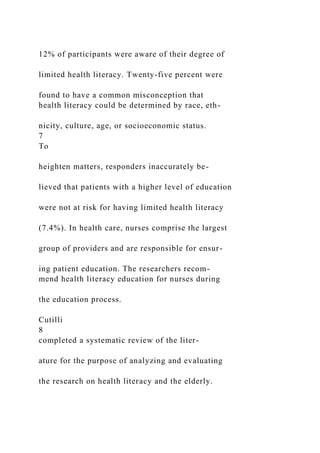 12% of participants were aware of their degree of
limited health literacy. Twenty-five percent were
found to have a common misconception that
health literacy could be determined by race, eth-
nicity, culture, age, or socioeconomic status.
7
To
heighten matters, responders inaccurately be-
lieved that patients with a higher level of education
were not at risk for having limited health literacy
(7.4%). In health care, nurses comprise the largest
group of providers and are responsible for ensur-
ing patient education. The researchers recom-
mend health literacy education for nurses during
the education process.
Cutilli
8
completed a systematic review of the liter-
ature for the purpose of analyzing and evaluating
the research on health literacy and the elderly.
 