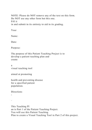 NOTE: Please do NOT remove any of the text on this form.
Do NOT use any other form but this one.
Fill it
in and submit in its entirety to aid in its grading.
Your
Name:
Date:
Purpose:
The purpose of this Patient Teaching Project is to
develop a patient teaching plan and
create
a
visual teaching tool
aimed at promoting
health and preventing disease
for a specified patient
population.
Directions
:
·
This Teaching Pl
an is Part 1 of the Patient Teaching Project.
You will use this Patient Teaching
Plan to create a Visual Teaching Tool in Part 2 of this project.
 