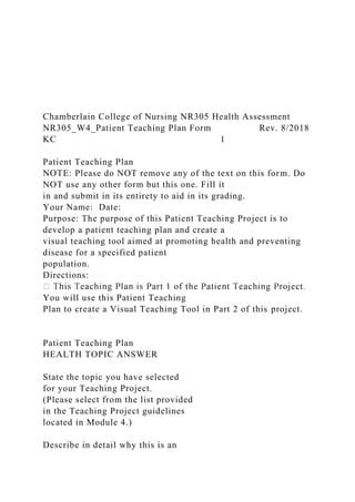 Chamberlain College of Nursing NR305 Health Assessment
NR305_W4_Patient Teaching Plan Form Rev. 8/2018
KC 1
Patient Teaching Plan
NOTE: Please do NOT remove any of the text on this form. Do
NOT use any other form but this one. Fill it
in and submit in its entirety to aid in its grading.
Your Name: Date:
Purpose: The purpose of this Patient Teaching Project is to
develop a patient teaching plan and create a
visual teaching tool aimed at promoting health and preventing
disease for a specified patient
population.
Directions:
You will use this Patient Teaching
Plan to create a Visual Teaching Tool in Part 2 of this project.
Patient Teaching Plan
HEALTH TOPIC ANSWER
State the topic you have selected
for your Teaching Project.
(Please select from the list provided
in the Teaching Project guidelines
located in Module 4.)
Describe in detail why this is an
 