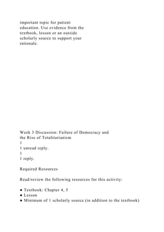 important topic for patient
education. Use evidence from the
textbook, lesson or an outside
scholarly source to support your
rationale.
Week 3 Discussion: Failure of Democracy and
the Rise of Totalitarianism
1
1 unread reply.
1
1 reply.
Required Resources
Read/review the following resources for this activity:
● Textbook: Chapter 4, 5
● Lesson
● Minimum of 1 scholarly source (in addition to the textbook)
 