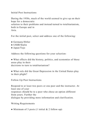 Initial Post Instructions
During the 1930s, much of the world seemed to give up on their
hope for a democratic
solution to their problems and instead turned to totalitarianism,
both in Europe and in
Asia.
For the initial post, select and address one of the following:
● Germany/Hitler
● USSR/Stalin
● Japan/Tojo
Address the following questions for your selection:
● What effects did the history, politics, and economies of those
areas play in their
decisions to turn to totalitarianism?
● What role did the Great Depression in the United States play
in their plight?
Follow-Up Post Instructions
Respond to at least two peers or one peer and the instructor. At
least one of your
responses should be to a peer who chose an option different
from yours. Further the
dialogue by providing more information and clarification.
Writing Requirements
● Minimum of 3 posts (1 initial & 2 follow-up)
 