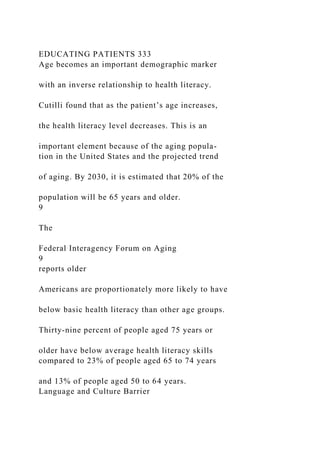 EDUCATING PATIENTS 333
Age becomes an important demographic marker
with an inverse relationship to health literacy.
Cutilli found that as the patient’s age increases,
the health literacy level decreases. This is an
important element because of the aging popula-
tion in the United States and the projected trend
of aging. By 2030, it is estimated that 20% of the
population will be 65 years and older.
9
The
Federal Interagency Forum on Aging
9
reports older
Americans are proportionately more likely to have
below basic health literacy than other age groups.
Thirty-nine percent of people aged 75 years or
older have below average health literacy skills
compared to 23% of people aged 65 to 74 years
and 13% of people aged 50 to 64 years.
Language and Culture Barrier
 