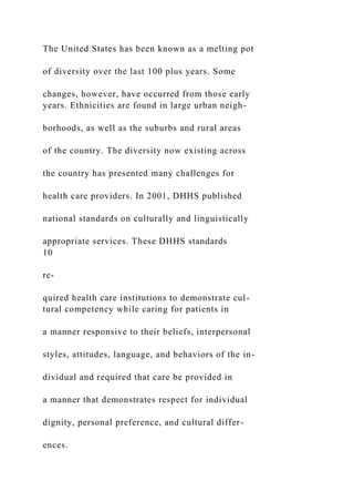 The United States has been known as a melting pot
of diversity over the last 100 plus years. Some
changes, however, have occurred from those early
years. Ethnicities are found in large urban neigh-
borhoods, as well as the suburbs and rural areas
of the country. The diversity now existing across
the country has presented many challenges for
health care providers. In 2001, DHHS published
national standards on culturally and linguistically
appropriate services. These DHHS standards
10
re-
quired health care institutions to demonstrate cul-
tural competency while caring for patients in
a manner responsive to their beliefs, interpersonal
styles, attitudes, language, and behaviors of the in-
dividual and required that care be provided in
a manner that demonstrates respect for individual
dignity, personal preference, and cultural differ-
ences.
 