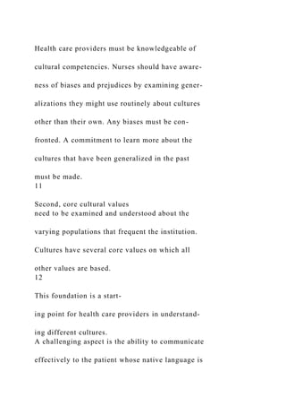 Health care providers must be knowledgeable of
cultural competencies. Nurses should have aware-
ness of biases and prejudices by examining gener-
alizations they might use routinely about cultures
other than their own. Any biases must be con-
fronted. A commitment to learn more about the
cultures that have been generalized in the past
must be made.
11
Second, core cultural values
need to be examined and understood about the
varying populations that frequent the institution.
Cultures have several core values on which all
other values are based.
12
This foundation is a start-
ing point for health care providers in understand-
ing different cultures.
A challenging aspect is the ability to communicate
effectively to the patient whose native language is
 