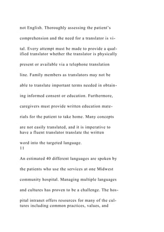 not English. Thoroughly assessing the patient’s
comprehension and the need for a translator is vi-
tal. Every attempt must be made to provide a qual-
ified translator whether the translator is physically
present or available via a telephone translation
line. Family members as translators may not be
able to translate important terms needed in obtain-
ing informed consent or education. Furthermore,
caregivers must provide written education mate-
rials for the patient to take home. Many concepts
are not easily translated, and it is imperative to
have a fluent translator translate the written
word into the targeted language.
11
An estimated 40 different languages are spoken by
the patients who use the services at one Midwest
community hospital. Managing multiple languages
and cultures has proven to be a challenge. The hos-
pital intranet offers resources for many of the cul-
tures including common practices, values, and
 
