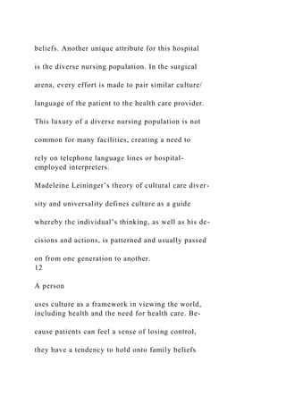 beliefs. Another unique attribute for this hospital
is the diverse nursing population. In the surgical
arena, every effort is made to pair similar culture/
language of the patient to the health care provider.
This luxury of a diverse nursing population is not
common for many facilities, creating a need to
rely on telephone language lines or hospital-
employed interpreters.
Madeleine Leininger’s theory of cultural care diver-
sity and universality defines culture as a guide
whereby the individual’s thinking, as well as his de-
cisions and actions, is patterned and usually passed
on from one generation to another.
12
A person
uses culture as a framework in viewing the world,
including health and the need for health care. Be-
cause patients can feel a sense of losing control,
they have a tendency to hold onto family beliefs
 