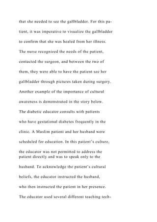 that she needed to see the gallbladder. For this pa-
tient, it was imperative to visualize the gallbladder
to confirm that she was healed from her illness.
The nurse recognized the needs of the patient,
contacted the surgeon, and between the two of
them, they were able to have the patient see her
gallbladder through pictures taken during surgery.
Another example of the importance of cultural
awareness is demonstrated in the story below.
The diabetic educator consults with patients
who have gestational diabetes frequently in the
clinic. A Muslim patient and her husband were
scheduled for education. In this patient’s culture,
the educator was not permitted to address the
patient directly and was to speak only to the
husband. To acknowledge the patient’s cultural
beliefs, the educator instructed the husband,
who then instructed the patient in her presence.
The educator used several different teaching tech-
 