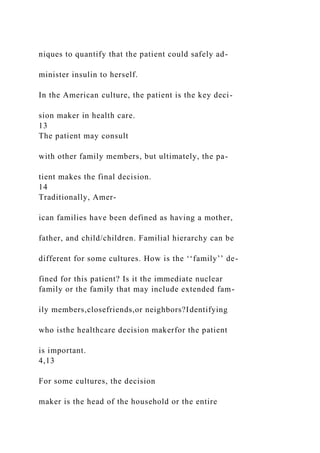 niques to quantify that the patient could safely ad-
minister insulin to herself.
In the American culture, the patient is the key deci-
sion maker in health care.
13
The patient may consult
with other family members, but ultimately, the pa-
tient makes the final decision.
14
Traditionally, Amer-
ican families have been defined as having a mother,
father, and child/children. Familial hierarchy can be
different for some cultures. How is the ‘‘family’’ de-
fined for this patient? Is it the immediate nuclear
family or the family that may include extended fam-
ily members,closefriends,or neighbors?Identifying
who isthe healthcare decision makerfor the patient
is important.
4,13
For some cultures, the decision
maker is the head of the household or the entire
 
