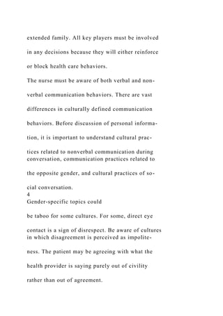 extended family. All key players must be involved
in any decisions because they will either reinforce
or block health care behaviors.
The nurse must be aware of both verbal and non-
verbal communication behaviors. There are vast
differences in culturally defined communication
behaviors. Before discussion of personal informa-
tion, it is important to understand cultural prac-
tices related to nonverbal communication during
conversation, communication practices related to
the opposite gender, and cultural practices of so-
cial conversation.
4
Gender-specific topics could
be taboo for some cultures. For some, direct eye
contact is a sign of disrespect. Be aware of cultures
in which disagreement is perceived as impolite-
ness. The patient may be agreeing with what the
health provider is saying purely out of civility
rather than out of agreement.
 