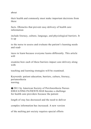 about
their health and commonly must make important decisions from
these
facts. Obstacles that prevent easy delivery of health care
information
include literacy, culture, language, and physiological barriers. It
is up
to the nurse to assess and evaluate the patient’s learning needs
and read-
iness to learn because everyone learns differently. This article
will
examine how each of these barriers impact care delivery along
with
teaching and learning strategies will be examined.
Keywords: patient education, barriers, culture, literacy,
perianesthesia
nursing.
� 2011 by American Society of PeriAnesthesia Nurses
EDUCATING PATIENTS HAS become a challenge
for health care providers because the patient
length of stay has decreased and the need to deliver
complex information has increased. A new version
of the melting pot society requires special efforts
 