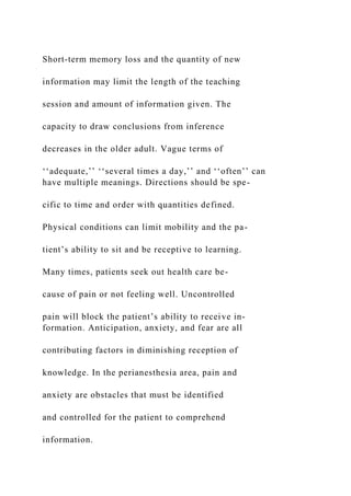 Short-term memory loss and the quantity of new
information may limit the length of the teaching
session and amount of information given. The
capacity to draw conclusions from inference
decreases in the older adult. Vague terms of
‘‘adequate,’’ ‘‘several times a day,’’ and ‘‘often’’ can
have multiple meanings. Directions should be spe-
cific to time and order with quantities defined.
Physical conditions can limit mobility and the pa-
tient’s ability to sit and be receptive to learning.
Many times, patients seek out health care be-
cause of pain or not feeling well. Uncontrolled
pain will block the patient’s ability to receive in-
formation. Anticipation, anxiety, and fear are all
contributing factors in diminishing reception of
knowledge. In the perianesthesia area, pain and
anxiety are obstacles that must be identified
and controlled for the patient to comprehend
information.
 