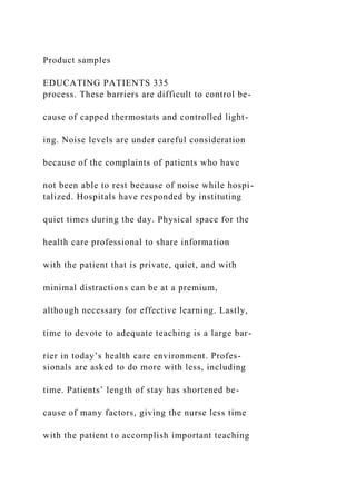 Product samples
EDUCATING PATIENTS 335
process. These barriers are difficult to control be-
cause of capped thermostats and controlled light-
ing. Noise levels are under careful consideration
because of the complaints of patients who have
not been able to rest because of noise while hospi-
talized. Hospitals have responded by instituting
quiet times during the day. Physical space for the
health care professional to share information
with the patient that is private, quiet, and with
minimal distractions can be at a premium,
although necessary for effective learning. Lastly,
time to devote to adequate teaching is a large bar-
rier in today’s health care environment. Profes-
sionals are asked to do more with less, including
time. Patients’ length of stay has shortened be-
cause of many factors, giving the nurse less time
with the patient to accomplish important teaching
 