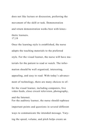 does not like lecture or discussion, preferring the
movement of the skill or task. Demonstration
and return demonstration works best with kines-
thetic learners.
17,18
Once the learning style is established, the nurse
adapts the teaching materials to the preferred
style. For the visual learner, the nurse will have ma-
terials for the patient to read or watch. The infor-
mation should be well organized, interesting,
appealing, and easy to read. With today’s advance-
ment of technology, there are many choices to of-
fer the visual learner, including computers, live
video feeds, close circuit television, photography,
and the Internet.
For the auditory learner, the nurse should rephrase
important points and questions in several different
ways to communicate the intended message. Vary-
ing the speed, volume, and pitch helps create an
 