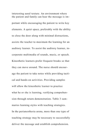 interesting aural texture. An environment where
the patient and family can hear the message is im-
portant while encouraging the patient to write key
elements. A quiet space, preferably with the ability
to close the door along with minimal distractions,
assists the teacher to maximum the learning for an
auditory learner. To assist the auditory learner, in-
corporate multimedia of sounds, music, or speech.
Kinesthetic learners prefer frequent breaks so that
they can move around. The nurse should encour-
age the patient to take notes while providing tacti-
cal and hands-on activities. Providing samples
will allow the kinesthetic learner to practice
what he or she is learning, verifying comprehen-
sion through return demonstration. Table 3 sum-
maries learning styles with teaching strategies.
In the perianesthesia arena, more than one type of
teaching strategy may be necessary to successfully
deliver the message and establish comprehension.
 