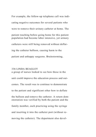 For example, the follow-up telephone call was indi-
cating negative outcomes for several patients who
were to remove their urinary catheter at home. The
patient teaching before going home for this patient
population had become labor intensive, yet urinary
catheters were still being removed without deflat-
ing the catheter balloon, causing harm to the
patient and unhappy surgeons. Brainstorming,
336 LINDA BEAGLEY
a group of nurses looked to see how those in the
unit could improve the education process and out-
comes. The result was to continue to demonstrate
to the patient and significant other how to deflate
the balloon and remove the catheter. A return dem-
onstration was verified by both the patient and the
family member, each practicing using the syringe
and inserting it into the catheter port (without re-
moving the catheter). The department also devel-
 