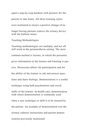 oped a step-by-step handout with pictures for the
patient to take home. All three learning styles
were instituted to ensure a positive change of no
longer having patients remove the urinary device
with the balloon intact.
Teaching Methodologies
Teaching methodologies are multiple, and not all
will work in the perianesthesia setting. The most
common method is lecture, in which the presenter
gives information to the learner and learning is pas-
sive. Discussion allows for participation and for
the ability of the learner to ask and answer ques-
tions and share feelings. Demonstration is a useful
technique using both psychomotor and social
skills of the learner. In health care, demonstration
with return demonstration is commonly used
when a new technique or skill is to be learned by
the patient. An example of demonstration was the
urinary catheter instructions and patient demon-
stration previously mentioned.
 