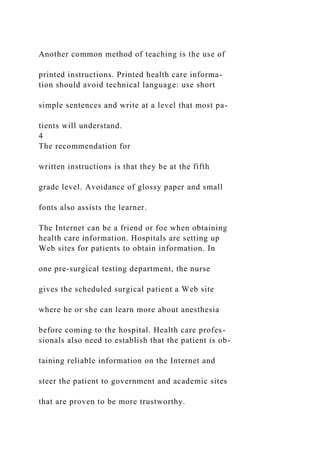 Another common method of teaching is the use of
printed instructions. Printed health care informa-
tion should avoid technical language: use short
simple sentences and write at a level that most pa-
tients will understand.
4
The recommendation for
written instructions is that they be at the fifth
grade level. Avoidance of glossy paper and small
fonts also assists the learner.
The Internet can be a friend or foe when obtaining
health care information. Hospitals are setting up
Web sites for patients to obtain information. In
one pre-surgical testing department, the nurse
gives the scheduled surgical patient a Web site
where he or she can learn more about anesthesia
before coming to the hospital. Health care profes-
sionals also need to establish that the patient is ob-
taining reliable information on the Internet and
steer the patient to government and academic sites
that are proven to be more trustworthy.
 