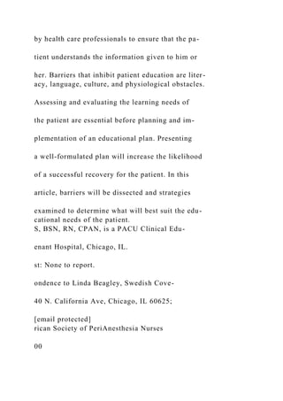 by health care professionals to ensure that the pa-
tient understands the information given to him or
her. Barriers that inhibit patient education are liter-
acy, language, culture, and physiological obstacles.
Assessing and evaluating the learning needs of
the patient are essential before planning and im-
plementation of an educational plan. Presenting
a well-formulated plan will increase the likelihood
of a successful recovery for the patient. In this
article, barriers will be dissected and strategies
examined to determine what will best suit the edu-
cational needs of the patient.
S, BSN, RN, CPAN, is a PACU Clinical Edu-
enant Hospital, Chicago, IL.
st: None to report.
ondence to Linda Beagley, Swedish Cove-
40 N. California Ave, Chicago, IL 60625;
[email protected]
rican Society of PeriAnesthesia Nurses
00
 