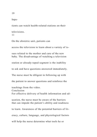 19
Inpa-
tients can watch health-related stations on their
televisions.
11
On the obstetric unit, patients can
access the television to learn about a variety of is-
sues related to the mother and care of the new
baby. The disadvantage of watching a television
station or already-taped segment is the inability
to ask and have questions answered immediately.
The nurse must be diligent in following up with
the patient to answer questions and reinforce the
teachings from the video.
Conclusion
For effective delivery of health information and ed-
ucation, the nurse must be aware of the barriers
that can impede the patient’s ability and readiness
to learn. Awareness of the potential barriers of lit-
eracy, culture, language, and physiological factors
will help the nurse determine what tools he or
 