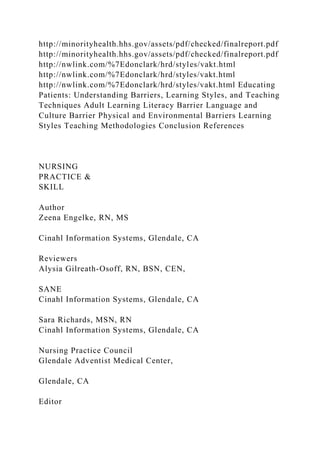 http://minorityhealth.hhs.gov/assets/pdf/checked/finalreport.pdf
http://minorityhealth.hhs.gov/assets/pdf/checked/finalreport.pdf
http://nwlink.com/%7Edonclark/hrd/styles/vakt.html
http://nwlink.com/%7Edonclark/hrd/styles/vakt.html
http://nwlink.com/%7Edonclark/hrd/styles/vakt.html Educating
Patients: Understanding Barriers, Learning Styles, and Teaching
Techniques Adult Learning Literacy Barrier Language and
Culture Barrier Physical and Environmental Barriers Learning
Styles Teaching Methodologies Conclusion References
NURSING
PRACTICE &
SKILL
Author
Zeena Engelke, RN, MS
Cinahl Information Systems, Glendale, CA
Reviewers
Alysia Gilreath-Osoff, RN, BSN, CEN,
SANE
Cinahl Information Systems, Glendale, CA
Sara Richards, MSN, RN
Cinahl Information Systems, Glendale, CA
Nursing Practice Council
Glendale Adventist Medical Center,
Glendale, CA
Editor
 