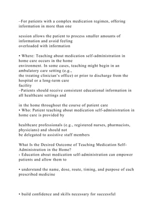 –For patients with a complex medication regimen, offering
information in more than one
session allows the patient to process smaller amounts of
information and avoid feeling
overloaded with information
• Where: Teaching about medication self-administration in
home care occurs in the home
environment. In some cases, teaching might begin in an
ambulatory care setting (e.g.,
the treating clinician’s office) or prior to discharge from the
hospital or a long-term care
facility
–Patients should receive consistent educational information in
all healthcare settings and
in the home throughout the course of patient care
• Who: Patient teaching about medication self-administration in
home care is provided by
healthcare professionals (e.g., registered nurses, pharmacists,
physicians) and should not
be delegated to assistive staff members
What Is the Desired Outcome of Teaching Medication Self-
Administration in the Home?
› Education about medication self-administration can empower
patients and allow them to
• understand the name, dose, route, timing, and purpose of each
prescribed medicine
• build confidence and skills necessary for successful
 