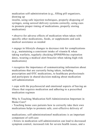medication self-administration (e.g., filling pill organizers,
drawing up
insulin, using safe injection techniques, properly disposing of
syringes, using aerosol delivery systems correctly, using cues
to promote proper timing of medications, properly storing
medication)
• observe for adverse effects of medication when taken with
specific other medications, foods, or supplements and seek
medical assistance as needed
• engage in lifestyle changes to decrease risk for complications
(e.g., maintaining a consistent intake of vitamin K when
taking warfarin, regularly checking EPINEPHrine expiration
dates, wearing a medical alert bracelet when taking high-risk
medications)
• recognize the importance of communicating information about
medications that are currently being taken, including
prescription and OTC medications, to healthcare professionals
and participate in shared decision making about medication
self-administration
• cope with the psychosocial and emotional aspects of having an
illness that requires medication and adhering to a prescribed
medication regimen
Why Is Teaching Medication Self-Administration Important in
Home Care?
› Teaching home care patients how to correctly take their own
medications helps to promote safe, cost-effective delivery of
medications; self-administrationof medications is an important
component of self-care
› Errors in medication self-administration can lead to decreased
symptom control, increased risk for severe health issues, and a
 
