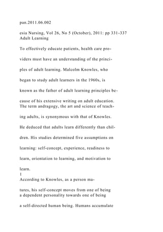 pan.2011.06.002
esia Nursing, Vol 26, No 5 (October), 2011: pp 331-337
Adult Learning
To effectively educate patients, health care pro-
viders must have an understanding of the princi-
ples of adult learning. Malcolm Knowles, who
began to study adult learners in the 1960s, is
known as the father of adult learning principles be-
cause of his extensive writing on adult education.
The term andragogy, the art and science of teach-
ing adults, is synonymous with that of Knowles.
He deduced that adults learn differently than chil-
dren. His studies determined five assumptions on
learning: self-concept, experience, readiness to
learn, orientation to learning, and motivation to
learn.
1
According to Knowles, as a person ma-
tures, his self-concept moves from one of being
a dependent personality towards one of being
a self-directed human being. Humans accumulate
 