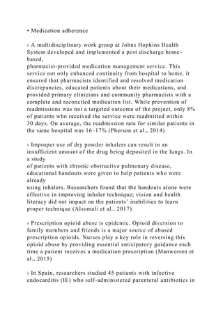 • Medication adherence
› A multidisciplinary work group at Johns Hopkins Health
System developed and implemented a post discharge home-
based,
pharmacist-provided medication management service. This
service not only enhanced continuity from hospital to home, it
ensured that pharmacists identified and resolved medication
discrepancies, educated patients about their medications, and
provided primary clinicians and community pharmacists with a
complete and reconciled medication list. While prevention of
readmissions was not a targeted outcome of the project, only 8%
of patients who received the service were readmitted within
30 days. On average, the readmission rate for similar patients in
the same hospital was 16–17% (Pherson et al., 2014)
› Improper use of dry powder inhalers can result in an
insufficient amount of the drug being deposited in the lungs. In
a study
of patients with chronic obstructive pulmonary disease,
educational handouts were given to help patients who were
already
using inhalers. Researchers found that the handouts alone were
effective in improving inhaler technique; vision and health
literacy did not impact on the patients’ inabilities to learn
proper technique (Alsomali et al., 2017)
› Prescription opioid abuse is epidemic. Opioid diversion to
family members and friends is a major source of abused
prescription opioids. Nurses play a key role in reversing this
opioid abuse by providing essential anticipatory guidance each
time a patient receives a medication prescription (Manworren et
al., 2015)
› In Spain, researchers studied 45 patients with infective
endocarditis (IE) who self-administered parenteral antibiotics in
 