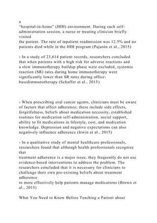 a
“hospital-in-home” (HIH) environment. During each self-
administration session, a nurse or treating clinician briefly
visited
the patient. The rate of inpatient readmission was 12.5% and no
patients died while in the HIH program (Pajarón et al., 2015)
› In a study of 23,614 patient records, researchers concluded
that when patients with a high risk for adverse reactions and
a slow immunotherapy buildup phase were excluded, systemic
reaction (SR) rates during home immunotherapy were
significantly lower than SR rates during office-
basedimmunotherapy (Schaffer et al., 2015)
› When prescribing oral cancer agents, clinicians must be aware
of factors that affect adherence; these include side effects,
forgetfulness, beliefs about medication necessity, established
routines for medication self-administration, social support,
ability to fit medications in lifestyle, cost, and medication
knowledge. Depression and negative expectations can also
negatively influence adherence (Irwin et al., 2015)
› In a qualitative study of mental healthcare professionals,
researchers found that although health professionals recognize
that
treatment adherence is a major issue, they frequently do not use
evidence-based interventions to address the problem. The
researchers concluded that it is necessary for clinicians to
challenge their own pre-existing beliefs about treatment
adherence
to more effectively help patients manage medications (Brown et
al., 2015)
What You Need to Know Before Teaching a Patient about
 