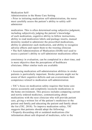 Medication Self-
Administration in the Home Care Setting
› Prior to initiating medication self-administration, the nurse
must carefully assess the patient’s ability to safely self-
administer
medication. This is often determined using subjective judgment,
including subjectively judging the patient’s knowledge
of each medication, cognitive ability to follow instructions,
ability to read medication labels and package inserts, manual
dexterity needed to administer the prescribed medications,
ability to administer each medication, and ability to recognize
adverse effects and report them to the treating clinician
• The Self-Administration of Medication (SAM) tool used to
assess a patient’s ability to self-administer medications offers
consistency in evaluation, can be completed in a short time, and
is more objective than the perceptions of healthcare
clinicians. Other similar tools are available
• Assessing medication self-administration abilities in stroke
patients is particularly important. Stroke patients might not be
aware of their cognitive deficits and can overestimate their
competence related to medication self-administration
› TJC’s focus on medication safety requires that home care
nurses accurately and completely reconcile medications in
the home environment. This process includes comparing current
and newly ordered medicines, communicating about
medications with the next clinician who will provide patient
care, giving a written list of the patient’s medicines to the
patient and family,and educating the patient and family about
the list (TJC, 2018). To improve medication safety, TJC
suggests that patients should adopt the following:
• Properly discarding old or outdated medications (for
information about safe disposal of medicines, refer to the
 