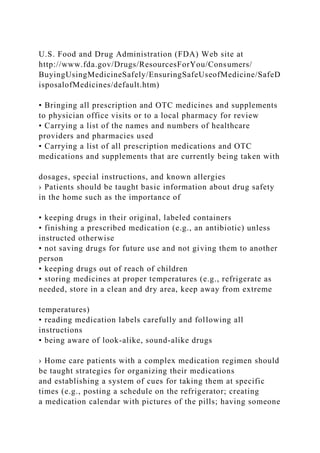 U.S. Food and Drug Administration (FDA) Web site at
http://www.fda.gov/Drugs/ResourcesForYou/Consumers/
BuyingUsingMedicineSafely/EnsuringSafeUseofMedicine/SafeD
isposalofMedicines/default.htm)
• Bringing all prescription and OTC medicines and supplements
to physician office visits or to a local pharmacy for review
• Carrying a list of the names and numbers of healthcare
providers and pharmacies used
• Carrying a list of all prescription medications and OTC
medications and supplements that are currently being taken with
dosages, special instructions, and known allergies
› Patients should be taught basic information about drug safety
in the home such as the importance of
• keeping drugs in their original, labeled containers
• finishing a prescribed medication (e.g., an antibiotic) unless
instructed otherwise
• not saving drugs for future use and not giving them to another
person
• keeping drugs out of reach of children
• storing medicines at proper temperatures (e.g., refrigerate as
needed, store in a clean and dry area, keep away from extreme
temperatures)
• reading medication labels carefully and following all
instructions
• being aware of look-alike, sound-alike drugs
› Home care patients with a complex medication regimen should
be taught strategies for organizing their medications
and establishing a system of cues for taking them at specific
times (e.g., posting a schedule on the refrigerator; creating
a medication calendar with pictures of the pills; having someone
 