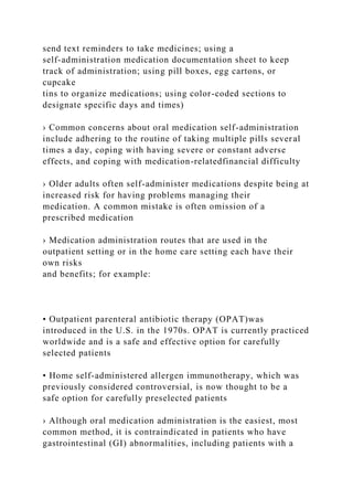 send text reminders to take medicines; using a
self-administration medication documentation sheet to keep
track of administration; using pill boxes, egg cartons, or
cupcake
tins to organize medications; using color-coded sections to
designate specific days and times)
› Common concerns about oral medication self-administration
include adhering to the routine of taking multiple pills several
times a day, coping with having severe or constant adverse
effects, and coping with medication-relatedfinancial difficulty
› Older adults often self-administer medications despite being at
increased risk for having problems managing their
medication. A common mistake is often omission of a
prescribed medication
› Medication administration routes that are used in the
outpatient setting or in the home care setting each have their
own risks
and benefits; for example:
• Outpatient parenteral antibiotic therapy (OPAT)was
introduced in the U.S. in the 1970s. OPAT is currently practiced
worldwide and is a safe and effective option for carefully
selected patients
• Home self-administered allergen immunotherapy, which was
previously considered controversial, is now thought to be a
safe option for carefully preselected patients
› Although oral medication administration is the easiest, most
common method, it is contraindicated in patients who have
gastrointestinal (GI) abnormalities, including patients with a
 