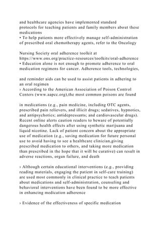 and healthcare agencies have implemented standard
protocols for teaching patients and family members about these
medications
• To help patients more effectively manage self-administration
of prescribed oral chemotherapy agents, refer to the Oncology
Nursing Society oral adherence toolkit at
https://www.ons.org/practice-resources/toolkits/oral-adherence
• Education alone is not enough to promote adherence to oral
medication regimens for cancer. Adherence tools, technologies,
and reminder aids can be used to assist patients in adhering to
an oral regimen
› According to the American Association of Poison Control
Centers (www.aapcc.org),the most common poisons are found
in medications (e.g., pain medicine, including OTC agents,
prescribed pain relievers, and illicit drugs; sedatives, hypnotics,
and antipsychotics; antidepressants; and cardiovascular drugs).
Recent online alerts caution readers to beware of potentially
dangerous health effects after using synthetic marijuana and
liquid nicotine. Lack of patient concern about the appropriate
use of medication (e.g., saving medication for future personal
use to avoid having to see a healthcare clinician,giving
prescribed medication to others, and taking more medication
than prescribed in the hope that it will be curative) can result in
adverse reactions, organ failure, and death
› Although certain educational interventions (e.g., providing
reading materials, engaging the patient in self-care training)
are used most commonly in clinical practice to teach patients
about medications and self-administration, counseling and
behavioral interventions have been found to be more effective
in enhancing medication adherence
› Evidence of the effectiveness of specific medication
 