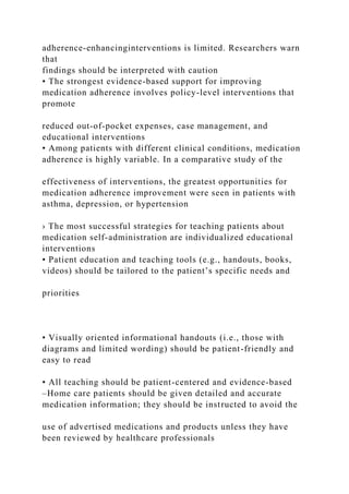 adherence-enhancinginterventions is limited. Researchers warn
that
findings should be interpreted with caution
• The strongest evidence-based support for improving
medication adherence involves policy-level interventions that
promote
reduced out-of-pocket expenses, case management, and
educational interventions
• Among patients with different clinical conditions, medication
adherence is highly variable. In a comparative study of the
effectiveness of interventions, the greatest opportunities for
medication adherence improvement were seen in patients with
asthma, depression, or hypertension
› The most successful strategies for teaching patients about
medication self-administration are individualized educational
interventions
• Patient education and teaching tools (e.g., handouts, books,
videos) should be tailored to the patient’s specific needs and
priorities
• Visually oriented informational handouts (i.e., those with
diagrams and limited wording) should be patient-friendly and
easy to read
• All teaching should be patient-centered and evidence-based
–Home care patients should be given detailed and accurate
medication information; they should be instructed to avoid the
use of advertised medications and products unless they have
been reviewed by healthcare professionals
 