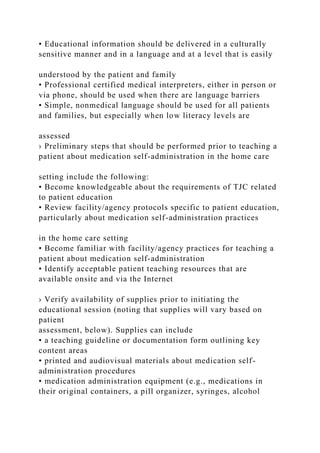 • Educational information should be delivered in a culturally
sensitive manner and in a language and at a level that is easily
understood by the patient and family
• Professional certified medical interpreters, either in person or
via phone, should be used when there are language barriers
• Simple, nonmedical language should be used for all patients
and families, but especially when low literacy levels are
assessed
› Preliminary steps that should be performed prior to teaching a
patient about medication self-administration in the home care
setting include the following:
• Become knowledgeable about the requirements of TJC related
to patient education
• Review facility/agency protocols specific to patient education,
particularly about medication self-administration practices
in the home care setting
• Become familiar with facility/agency practices for teaching a
patient about medication self-administration
• Identify acceptable patient teaching resources that are
available onsite and via the Internet
› Verify availability of supplies prior to initiating the
educational session (noting that supplies will vary based on
patient
assessment, below). Supplies can include
• a teaching guideline or documentation form outlining key
content areas
• printed and audiovisual materials about medication self-
administration procedures
• medication administration equipment (e.g., medications in
their original containers, a pill organizer, syringes, alcohol
 