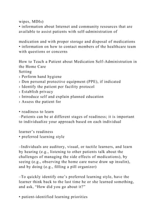 wipes, MDIs)
• information about Internet and community resources that are
available to assist patients with self-administration of
medication and with proper storage and disposal of medications
• information on how to contact members of the healthcare team
with questions or concerns
How to Teach a Patient about Medication Self-Administration in
the Home Care
Setting
› Perform hand hygiene
› Don personal protective equipment (PPE), if indicated
› Identify the patient per facility protocol
› Establish privacy
› Introduce self and explain planned education
› Assess the patient for
• readiness to learn
–Patients can be at different stages of readiness; it is important
to individualize your approach based on each individual
learner’s readiness
• preferred learning style
–Individuals are auditory, visual, or tactile learners, and learn
by hearing (e.g., listening to other patients talk about the
challenges of managing the side effects of medications), by
seeing (e.g., observing the home care nurse draw up insulin),
and by doing (e.g., filling a pill organizer)
–To quickly identify one’s preferred learning style, have the
learner think back to the last time he or she learned something,
and ask, “How did you go about it?”
• patient-identified learning priorities
 