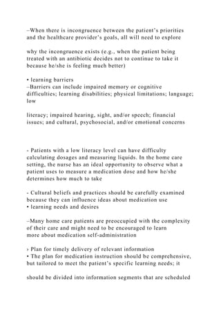–When there is incongruence between the patient’s priorities
and the healthcare provider’s goals, all will need to explore
why the incongruence exists (e.g., when the patient being
treated with an antibiotic decides not to continue to take it
because he/she is feeling much better)
• learning barriers
–Barriers can include impaired memory or cognitive
difficulties; learning disabilities; physical limitations; language;
low
literacy; impaired hearing, sight, and/or speech; financial
issues; and cultural, psychosocial, and/or emotional concerns
- Patients with a low literacy level can have difficulty
calculating dosages and measuring liquids. In the home care
setting, the nurse has an ideal opportunity to observe what a
patient uses to measure a medication dose and how he/she
determines how much to take
- Cultural beliefs and practices should be carefully examined
because they can influence ideas about medication use
• learning needs and desires
–Many home care patients are preoccupied with the complexity
of their care and might need to be encouraged to learn
more about medication self-administration
› Plan for timely delivery of relevant information
• The plan for medication instruction should be comprehensive,
but tailored to meet the patient’s specific learning needs; it
should be divided into information segments that are scheduled
 