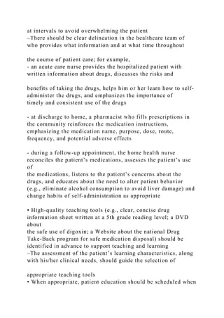 at intervals to avoid overwhelming the patient
–There should be clear delineation in the healthcare team of
who provides what information and at what time throughout
the course of patient care; for example,
- an acute care nurse provides the hospitalized patient with
written information about drugs, discusses the risks and
benefits of taking the drugs, helps him or her learn how to self-
administer the drugs, and emphasizes the importance of
timely and consistent use of the drugs
- at discharge to home, a pharmacist who fills prescriptions in
the community reinforces the medication instructions,
emphasizing the medication name, purpose, dose, route,
frequency, and potential adverse effects
- during a follow-up appointment, the home health nurse
reconciles the patient’s medications, assesses the patient’s use
of
the medications, listens to the patient’s concerns about the
drugs, and educates about the need to alter patient behavior
(e.g., eliminate alcohol consumption to avoid liver damage) and
change habits of self-administration as appropriate
• High-quality teaching tools (e.g., clear, concise drug
information sheet written at a 5th grade reading level; a DVD
about
the safe use of digoxin; a Website about the national Drug
Take-Back program for safe medication disposal) should be
identified in advance to support teaching and learning
–The assessment of the patient’s learning characteristics, along
with his/her clinical needs, should guide the selection of
appropriate teaching tools
• When appropriate, patient education should be scheduled when
 