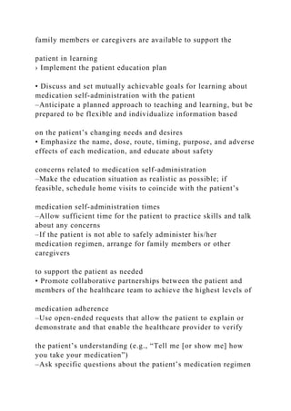 family members or caregivers are available to support the
patient in learning
› Implement the patient education plan
• Discuss and set mutually achievable goals for learning about
medication self-administration with the patient
–Anticipate a planned approach to teaching and learning, but be
prepared to be flexible and individualize information based
on the patient’s changing needs and desires
• Emphasize the name, dose, route, timing, purpose, and adverse
effects of each medication, and educate about safety
concerns related to medication self-administration
–Make the education situation as realistic as possible; if
feasible, schedule home visits to coincide with the patient’s
medication self-administration times
–Allow sufficient time for the patient to practice skills and talk
about any concerns
–If the patient is not able to safely administer his/her
medication regimen, arrange for family members or other
caregivers
to support the patient as needed
• Promote collaborative partnerships between the patient and
members of the healthcare team to achieve the highest levels of
medication adherence
–Use open-ended requests that allow the patient to explain or
demonstrate and that enable the healthcare provider to verify
the patient’s understanding (e.g., “Tell me [or show me] how
you take your medication”)
–Ask specific questions about the patient’s medication regimen
 
