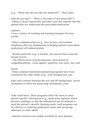 (e.g., “What time do you take the medicine?”, “How many
pills do you take?”, “What is the name of this green pill?”)
–Observe facial expressions and other cues that indicate that the
patient does not understand the prescribed medication
regimen
• Use a variety of teaching and learning strategies for best
results
–Direct communications (e.g., face-to-face conversation,
telephone calls) are fundamental in helping patients learn about
medication self-administration
–Written materials (e.g., a booklet, fact sheets) have received
mixed reviews
- The effectiveness of print materials varies based on
comprehensibility, visual appeal, legibility, text style, size, and
layout
–Some computer-mediated medication programs have been
customized for older adults (e.g., with enlarged text size,
high color contrast between the text and the background, slower
animations to allow for processing information, extra
wide scroll bars). These programs allow the nurse to enter
patient-specific information (e.g., medication regimen, blood
pressure readings) so that the information can be tailored to
meet the patient’s specific learning needs; such programs can
be effective in reducing medication errors and increasing
adherence in older adults
–Internet resources are readily available to most patients,
 
