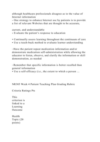 although healthcare professionals disagree as to the value of
Internet information
- One strategy to enhance Internet use by patients is to provide
a list of relevant Websites that are thought to be accurate,
current, and understandable
› Evaluate the patient’s response to education
• Continually assess learning throughout the continuum of care
• Use a teach-back method to evaluate learner understanding
–Have the patient repeat medication information and/or
demonstrate medication self-administration while allowing the
educator to listen, observe, and clarify the information or skill
demonstration, as needed
–Remember that specific information is better recalled than
general information
• Use a self-efficacy (i.e., the extent to which a person …
NR305 Week 4 Patient Teaching Plan Grading Rubric
Criteria Ratings Pts
This
criterion is
linked to a
Learning
Outcome
Health
Topic (20
points)
 