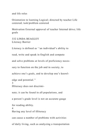 and life roles
Orientation to learning Logical; directed by teacher Life
centered; task/problem centered
Motivation External approval of teacher Internal drive; life
goals
332 LINDA BEAGLEY
Literacy Barrier
Literacy is defined as ‘‘an individual’s ability to
read, write and speak in English and compute
and solve problems at levels of proficiency neces-
sary to function on the job and in society, to
achieve one’s goals, and to develop one’s knowl-
edge and potential.’’
3
Illiteracy does not discrimi-
nate; it can be found in all populations, and
a person’s grade level is not an accurate gauge
for reading ability.
4
Having any level of illiteracy
can cause a number of problems with activities
of daily living, such as analyzing a transportation
 