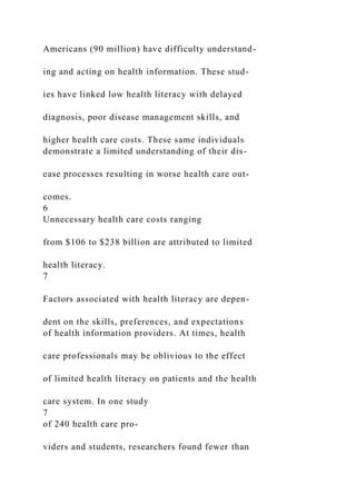 Americans (90 million) have difficulty understand-
ing and acting on health information. These stud-
ies have linked low health literacy with delayed
diagnosis, poor disease management skills, and
higher health care costs. These same individuals
demonstrate a limited understanding of their dis-
ease processes resulting in worse health care out-
comes.
6
Unnecessary health care costs ranging
from $106 to $238 billion are attributed to limited
health literacy.
7
Factors associated with health literacy are depen-
dent on the skills, preferences, and expectations
of health information providers. At times, health
care professionals may be oblivious to the effect
of limited health literacy on patients and the health
care system. In one study
7
of 240 health care pro-
viders and students, researchers found fewer than
 