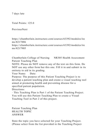 7 days late
Total Points: 125.0
PreviousNext
https://chamberlain.instructure.com/courses/63392/modules/ite
ms/8217886
https://chamberlain.instructure.com/courses/63392/modules/ite
ms/8217905
Chamberlain College of Nursing NR305 Health Assessment
Patient Teaching Plan
NOTE: Please do NOT remove any of the text on this form. Do
NOT use any other form but this one. Fill it in and submit in its
entirety to aid in its grading.
Your Name: Date:
Purpose: The purpose of this Patient Teaching Project is to
develop a patient teaching plan and create a visual teaching tool
aimed at promoting health and preventing disease for a
specified patient population.
Directions:
· This Teaching Plan is Part 1 of the Patient Teaching Project.
You will use this Patient Teaching Plan to create a Visual
Teaching Tool in Part 2 of this project.
Patient Teaching Plan
HEALTH TOPIC
ANSWER
State the topic you have selected for your Teaching Project.
(Please select from the list provided in the Teaching Project
 