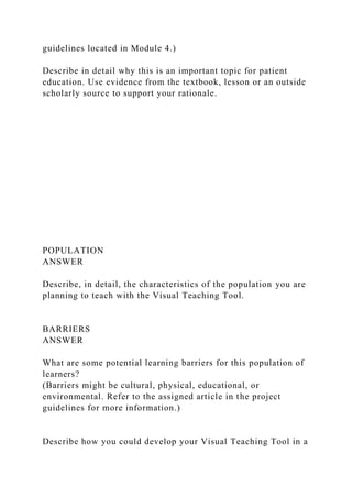 guidelines located in Module 4.)
Describe in detail why this is an important topic for patient
education. Use evidence from the textbook, lesson or an outside
scholarly source to support your rationale.
POPULATION
ANSWER
Describe, in detail, the characteristics of the population you are
planning to teach with the Visual Teaching Tool.
BARRIERS
ANSWER
What are some potential learning barriers for this population of
learners?
(Barriers might be cultural, physical, educational, or
environmental. Refer to the assigned article in the project
guidelines for more information.)
Describe how you could develop your Visual Teaching Tool in a
 
