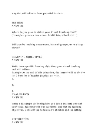 way that will address these potential barriers.
SETTING
ANSWER
Where do you plan to utilize your Visual Teaching Tool?
(Examples: primary care clinic, health fair, school, etc…)
Will you be teaching one-on-one, in small groups, or to a large
crowd?
LEARNING OBJECTIVES
ANSWER
Write three specific learning objectives your visual teaching
tool will address.
Example:At the end of this education, the learner will be able to
list 3 benefits of regular physical activity.
1.
2.
3.
EVALUATION
ANSWER
Write a paragraph describing how you could evaluate whether
your visual teaching tool was successful and met the learning
objectives. Consider the population’s abilities and the setting.
REFERENCES
ANSWER
 
