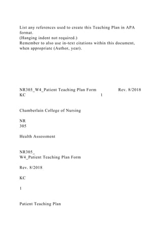 List any references used to create this Teaching Plan in APA
format.
(Hanging indent not required.)
Remember to also use in-text citations within this document,
when appropriate (Author, year).
NR305_W4_Patient Teaching Plan Form Rev. 8/2018
KC 1
Chamberlain College of Nursing
NR
305
Health Assessment
NR305_
W4_Patient Teaching Plan Form
Rev. 8/2018
KC
1
Patient Teaching Plan
 