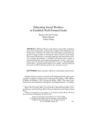 Educating Social Workers
to Establish Well-Formed Goals
Rebecca M. Van Voorhis
Robert Bennett
Valerie Chang
ABSTRACT. Although effective goal-setting is universally accepted as
good social work practice, students often struggle with establishing well-
formed goals. Therefore, the authors have developed an educational ap-
proach to engage students in learning the skills of effective goal-setting.
This manuscript presents a conceptual approach and instructional activi-
ties to prepare practitioners to establish well-formed goals, engage in
goal-focused actions, and evaluate goal attainment. [Article copies avail-
able for a fee from The Haworth Document Delivery Service: 1-800-HAWORTH.
E-mail address: <docdelivery@haworthpress.com> Website: <http://www.Haworth
Press.com> © 2006 by The Haworth Press, Inc. All rights reserved.]
KEYWORDS. Goals, outcomes, objectives, action plans, interventions
Setting effective goals is critical to the helping process and is uni-
versally accepted as good social work practice (Egan, 1998; Miley,
O’Melia, & DuBois, 1995; Woods & Hollis, 2000). The Joint Com-
mission on Accreditation of Hospitals and Organizations’ Accredita-
Rebecca M. Van Voorhis, PhD, is Associate Professor, Robert Bennett, DSW, is Assis-
tant Professor, and Valerie Chang, PhD, is Professor, Indiana University School of Social
Work.
Address correspondence to the authors at: IU School of Social Work, 902 West
New York Street, Indianapolis, IN 46202-5156.
Journal of Teaching in Social Work, Vol. 26(1/2) 2006
Available online at http://www.haworthpress.com/web/JTSW
© 2006 by The Haworth Press, Inc. All rights reserved.
doi:10.1300/J067v26n01_09 147
 