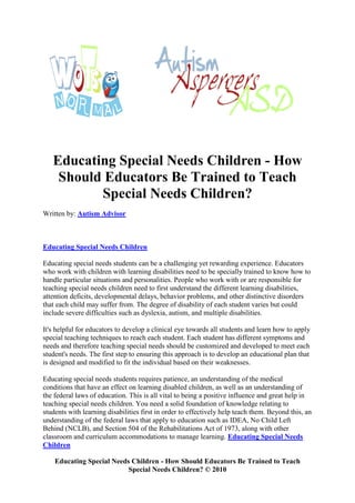Educating Special Needs Children - How
    Should Educators Be Trained to Teach
          Special Needs Children?
Written by: Autism Advisor



Educating Special Needs Children

Educating special needs students can be a challenging yet rewarding experience. Educators
who work with children with learning disabilities need to be specially trained to know how to
handle particular situations and personalities. People who work with or are responsible for
teaching special needs children need to first understand the different learning disabilities,
attention deficits, developmental delays, behavior problems, and other distinctive disorders
that each child may suffer from. The degree of disability of each student varies but could
include severe difficulties such as dyslexia, autism, and multiple disabilities.

It's helpful for educators to develop a clinical eye towards all students and learn how to apply
special teaching techniques to reach each student. Each student has different symptoms and
needs and therefore teaching special needs should be customized and developed to meet each
student's needs. The first step to ensuring this approach is to develop an educational plan that
is designed and modified to fit the individual based on their weaknesses.

Educating special needs students requires patience, an understanding of the medical
conditions that have an effect on learning disabled children, as well as an understanding of
the federal laws of education. This is all vital to being a positive influence and great help in
teaching special needs children. You need a solid foundation of knowledge relating to
students with learning disabilities first in order to effectively help teach them. Beyond this, an
understanding of the federal laws that apply to education such as IDEA, No Child Left
Behind (NCLB), and Section 504 of the Rehabilitations Act of 1973, along with other
classroom and curriculum accommodations to manage learning. Educating Special Needs
Children

    Educating Special Needs Children - How Should Educators Be Trained to Teach
                           Special Needs Children? © 2010
 